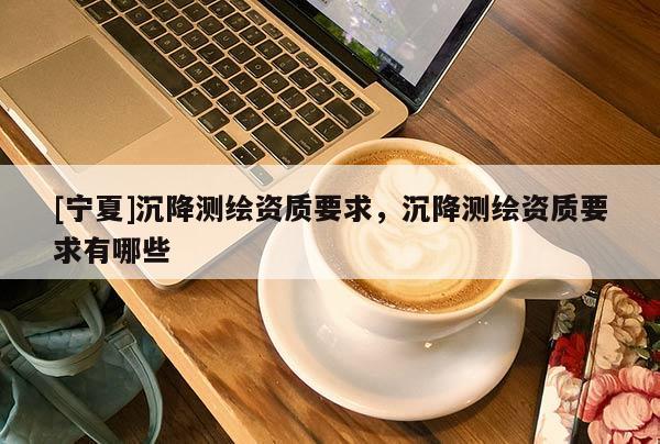 [寧夏]沉降測繪資質(zhì)要求，沉降測繪資質(zhì)要求有哪些