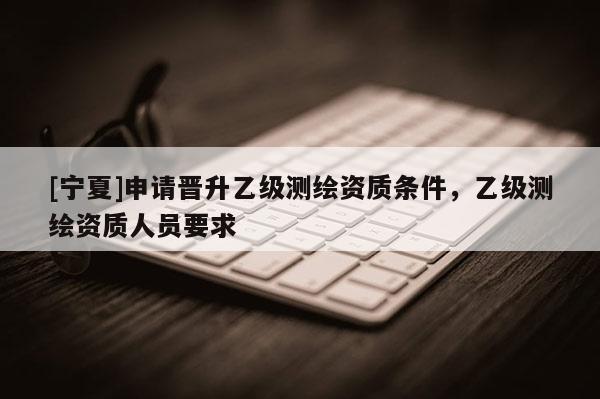 [寧夏]申請(qǐng)晉升乙級(jí)測(cè)繪資質(zhì)條件，乙級(jí)測(cè)繪資質(zhì)人員要求