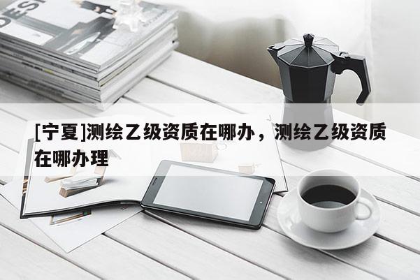 [寧夏]測繪乙級(jí)資質(zhì)在哪辦，測繪乙級(jí)資質(zhì)在哪辦理