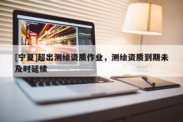 [寧夏]超出測(cè)繪資質(zhì)作業(yè)，測(cè)繪資質(zhì)到期未及時(shí)延續(xù)