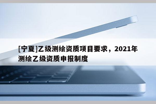 [寧夏]乙級(jí)測(cè)繪資質(zhì)項(xiàng)目要求，2021年測(cè)繪乙級(jí)資質(zhì)申報(bào)制度