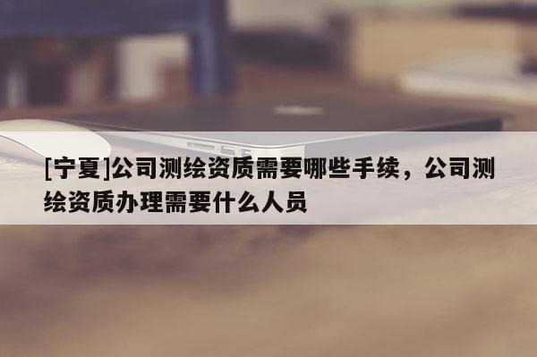 [寧夏]公司測(cè)繪資質(zhì)需要哪些手續(xù)，公司測(cè)繪資質(zhì)辦理需要什么人員