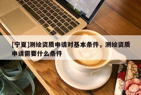 [寧夏]測(cè)繪資質(zhì)申請(qǐng)對(duì)基本條件，測(cè)繪資質(zhì)申請(qǐng)需要什么條件