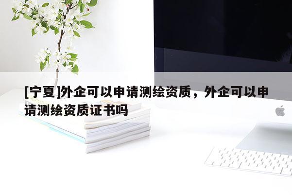 [寧夏]外企可以申請測繪資質，外企可以申請測繪資質證書嗎