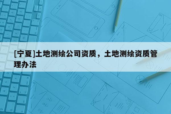 [寧夏]土地測(cè)繪公司資質(zhì)，土地測(cè)繪資質(zhì)管理辦法