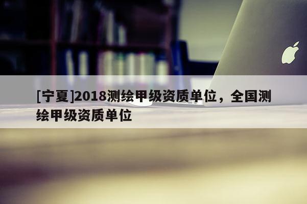 [寧夏]2018測(cè)繪甲級(jí)資質(zhì)單位，全國測(cè)繪甲級(jí)資質(zhì)單位