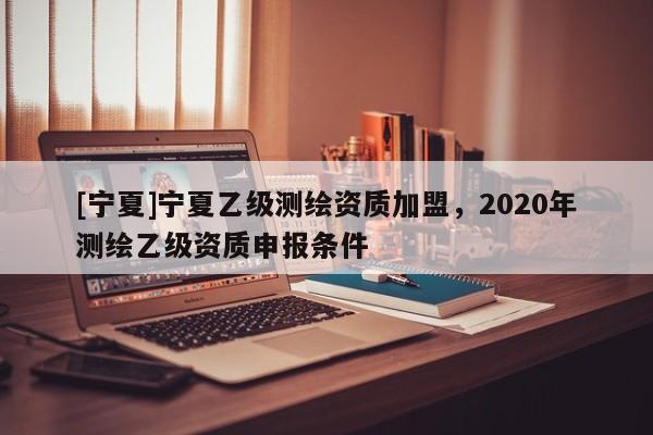 [寧夏]寧夏乙級測繪資質加盟，2020年測繪乙級資質申報條件