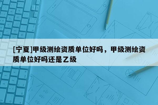 [寧夏]甲級(jí)測(cè)繪資質(zhì)單位好嗎，甲級(jí)測(cè)繪資質(zhì)單位好嗎還是乙級(jí)