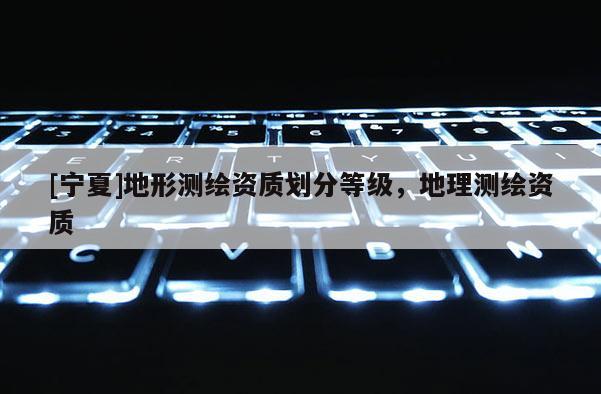 [寧夏]地形測繪資質劃分等級，地理測繪資質