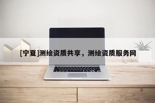 [寧夏]測繪資質(zhì)共享，測繪資質(zhì)服務(wù)網(wǎng)