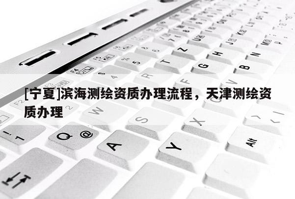 [寧夏]濱海測(cè)繪資質(zhì)辦理流程，天津測(cè)繪資質(zhì)辦理
