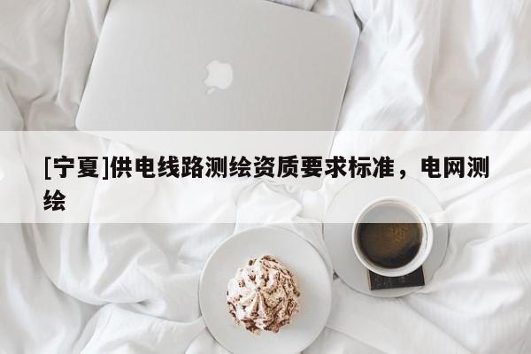 [寧夏]供電線路測繪資質(zhì)要求標準，電網(wǎng)測繪