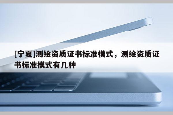 [寧夏]測(cè)繪資質(zhì)證書標(biāo)準(zhǔn)模式，測(cè)繪資質(zhì)證書標(biāo)準(zhǔn)模式有幾種