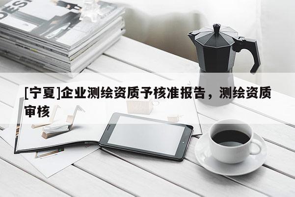 [寧夏]企業(yè)測繪資質(zhì)予核準報告，測繪資質(zhì)審核