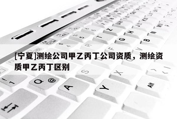 [寧夏]測繪公司甲乙丙丁公司資質(zhì)，測繪資質(zhì)甲乙丙丁區(qū)別