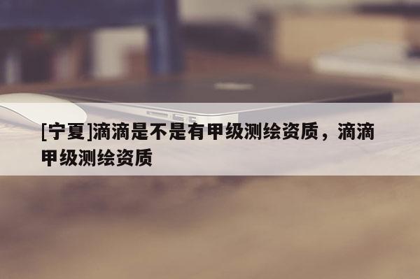 [寧夏]滴滴是不是有甲級(jí)測(cè)繪資質(zhì)，滴滴 甲級(jí)測(cè)繪資質(zhì)