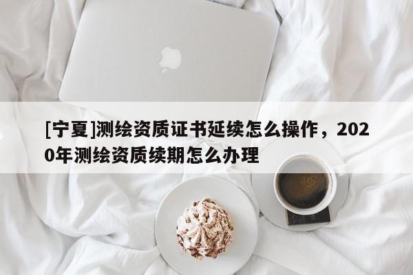 [寧夏]測繪資質(zhì)證書延續(xù)怎么操作，2020年測繪資質(zhì)續(xù)期怎么辦理