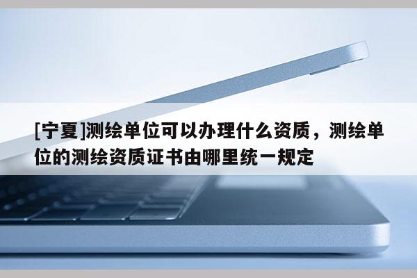 [寧夏]測繪單位可以辦理什么資質(zhì)，測繪單位的測繪資質(zhì)證書由哪里統(tǒng)一規(guī)定