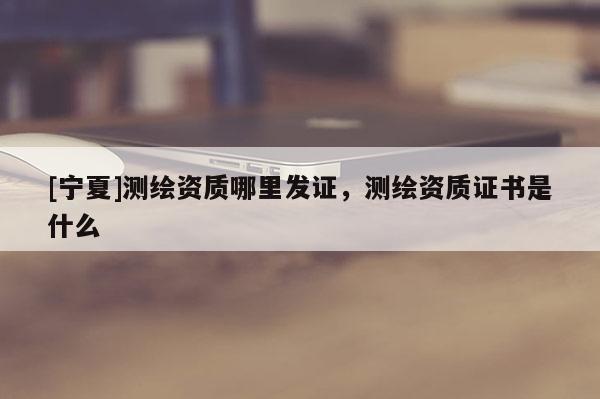 [寧夏]測繪資質哪里發(fā)證，測繪資質證書是什么