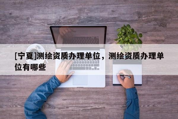 [寧夏]測(cè)繪資質(zhì)辦理單位，測(cè)繪資質(zhì)辦理單位有哪些