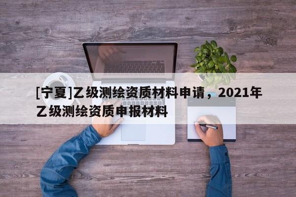 [寧夏]乙級測繪資質(zhì)材料申請，2021年乙級測繪資質(zhì)申報材料