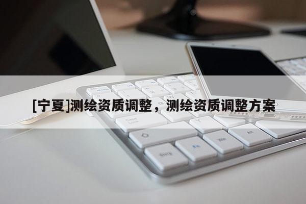 [寧夏]測繪資質(zhì)調(diào)整，測繪資質(zhì)調(diào)整方案