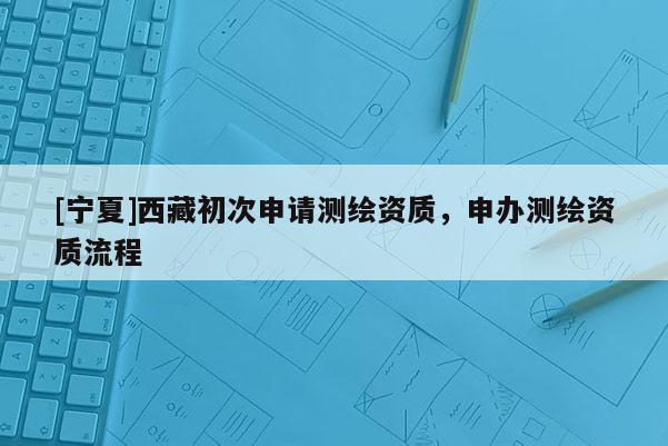 [寧夏]西藏初次申請(qǐng)測(cè)繪資質(zhì)，申辦測(cè)繪資質(zhì)流程