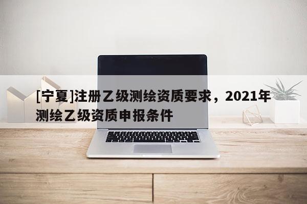 [寧夏]注冊(cè)乙級(jí)測(cè)繪資質(zhì)要求，2021年測(cè)繪乙級(jí)資質(zhì)申報(bào)條件