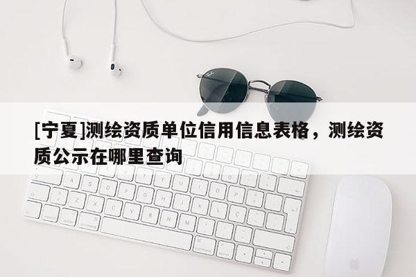 [寧夏]測繪資質(zhì)單位信用信息表格，測繪資質(zhì)公示在哪里查詢