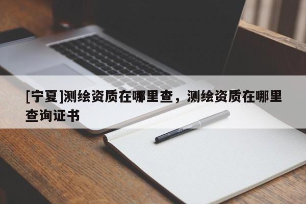 [寧夏]測繪資質在哪里查，測繪資質在哪里查詢證書