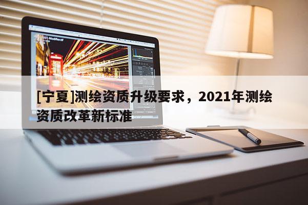 [寧夏]測繪資質(zhì)升級要求，2021年測繪資質(zhì)改革新標(biāo)準(zhǔn)