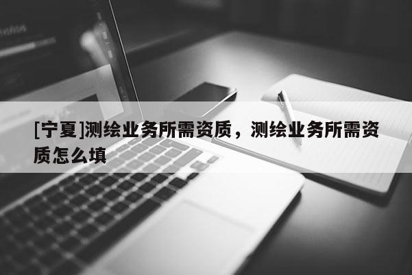 [寧夏]測繪業(yè)務(wù)所需資質(zhì)，測繪業(yè)務(wù)所需資質(zhì)怎么填