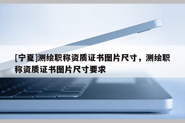 [寧夏]測(cè)繪職稱資質(zhì)證書圖片尺寸，測(cè)繪職稱資質(zhì)證書圖片尺寸要求