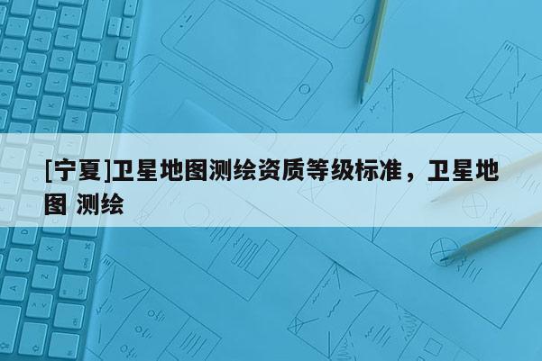 [寧夏]衛(wèi)星地圖測繪資質等級標準，衛(wèi)星地圖 測繪