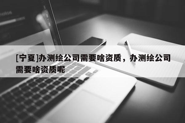 [寧夏]辦測繪公司需要啥資質(zhì)，辦測繪公司需要啥資質(zhì)呢