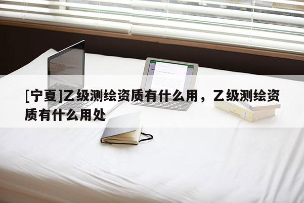 [寧夏]乙級(jí)測(cè)繪資質(zhì)有什么用，乙級(jí)測(cè)繪資質(zhì)有什么用處