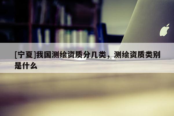 [寧夏]我國測繪資質(zhì)分幾類，測繪資質(zhì)類別是什么