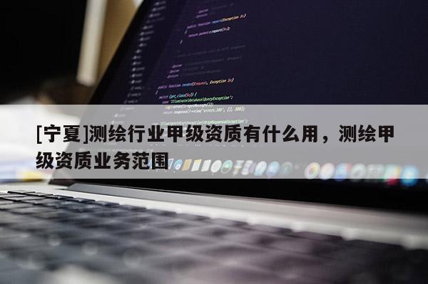 [寧夏]測(cè)繪行業(yè)甲級(jí)資質(zhì)有什么用，測(cè)繪甲級(jí)資質(zhì)業(yè)務(wù)范圍