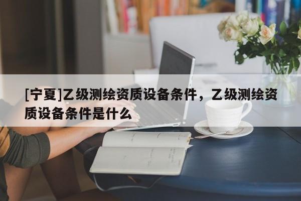 [寧夏]乙級(jí)測繪資質(zhì)設(shè)備條件，乙級(jí)測繪資質(zhì)設(shè)備條件是什么