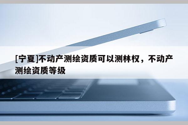 [寧夏]不動產(chǎn)測繪資質(zhì)可以測林權(quán)，不動產(chǎn)測繪資質(zhì)等級