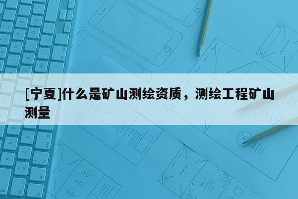 [寧夏]什么是礦山測繪資質(zhì)，測繪工程礦山測量