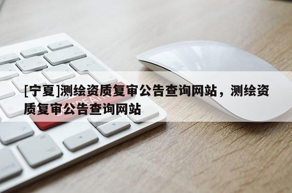 [寧夏]測繪資質復審公告查詢網(wǎng)站，測繪資質復審公告查詢網(wǎng)站