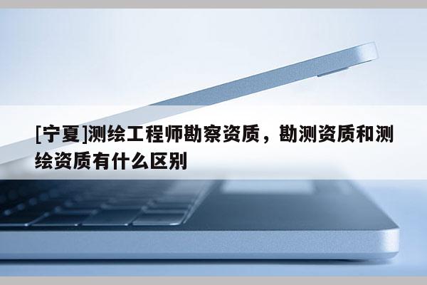 [寧夏]測(cè)繪工程師勘察資質(zhì)，勘測(cè)資質(zhì)和測(cè)繪資質(zhì)有什么區(qū)別