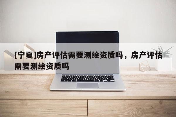 [寧夏]房產(chǎn)評(píng)估需要測(cè)繪資質(zhì)嗎，房產(chǎn)評(píng)估需要測(cè)繪資質(zhì)嗎