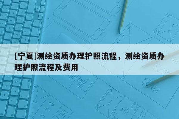 [寧夏]測(cè)繪資質(zhì)辦理護(hù)照流程，測(cè)繪資質(zhì)辦理護(hù)照流程及費(fèi)用