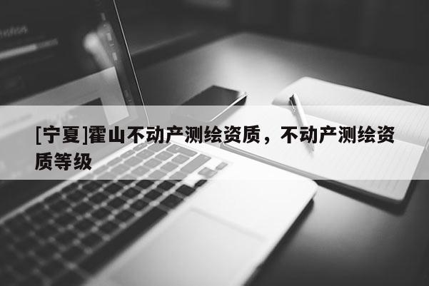 [寧夏]霍山不動(dòng)產(chǎn)測(cè)繪資質(zhì)，不動(dòng)產(chǎn)測(cè)繪資質(zhì)等級(jí)