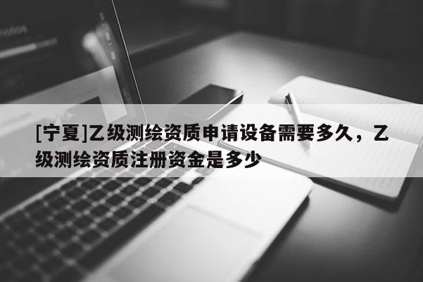 [寧夏]乙級(jí)測(cè)繪資質(zhì)申請(qǐng)?jiān)O(shè)備需要多久，乙級(jí)測(cè)繪資質(zhì)注冊(cè)資金是多少