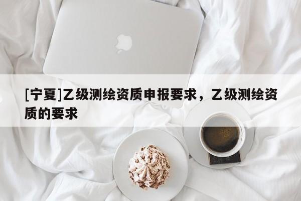 [寧夏]乙級(jí)測繪資質(zhì)申報(bào)要求，乙級(jí)測繪資質(zhì)的要求