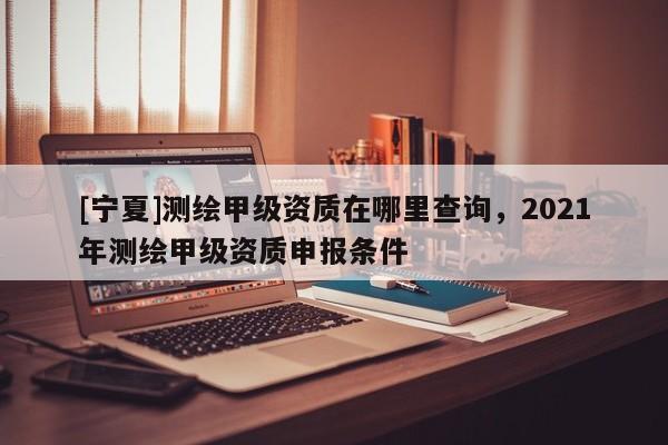 [寧夏]測繪甲級資質在哪里查詢，2021年測繪甲級資質申報條件