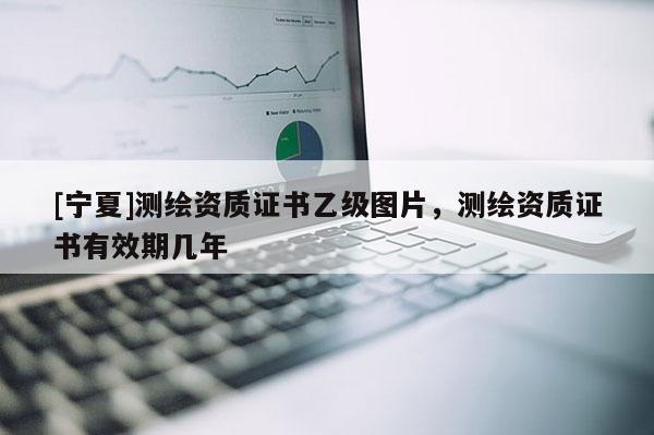 [寧夏]測繪資質(zhì)證書乙級圖片，測繪資質(zhì)證書有效期幾年